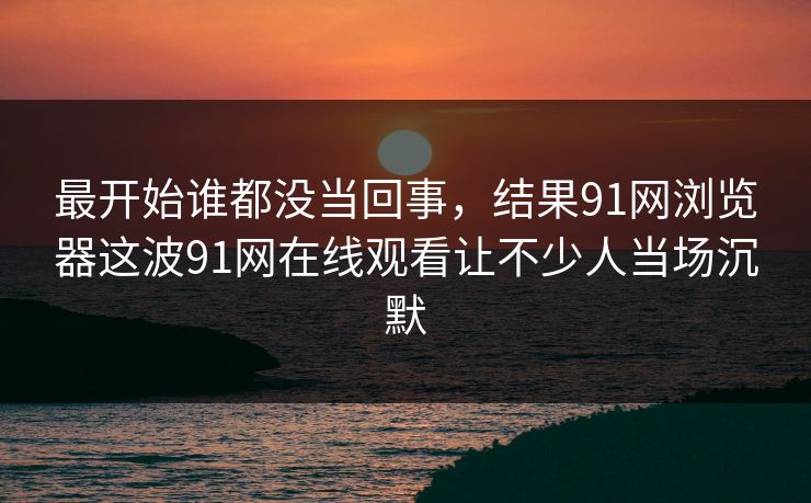 最开始谁都没当回事,结果91网浏览器这波91网在线观看让不少人当场沉默 最开始谁都没当回事,结果91网浏览器这波91网在线观看让不少人当场沉默