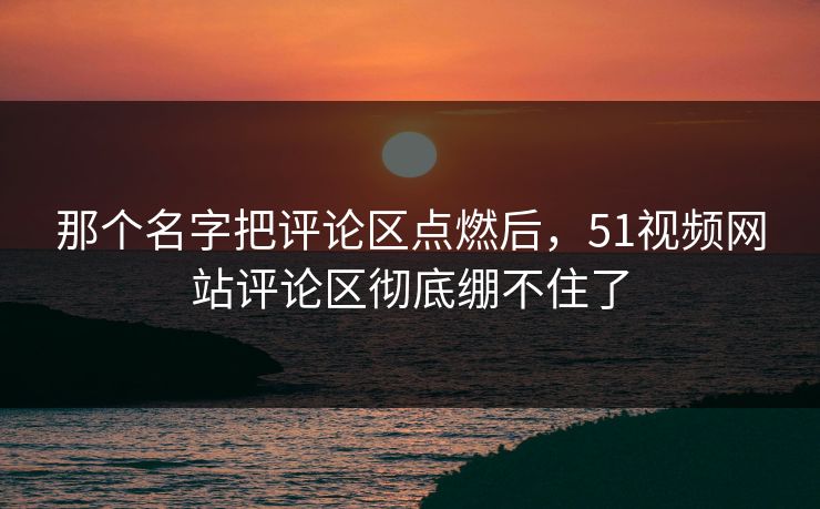 那个名字把评论区点燃后，51视频网站评论区彻底绷不住了