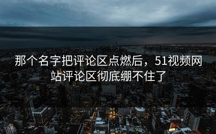 那个名字把评论区点燃后，51视频网站评论区彻底绷不住了